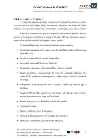 Escola Profissional da APRODAZ
Modelação em SIG da Rede Viária da Zona Urbana para a Vila de Nordeste
25
Rua Dr. Bruno Tavares Carreiro nº15 / 9500-055 Ponta Delgada
Rua Ernesto do Canto nº40 / 9500-312 Ponta Delgada
Telf: 296304300 / 296306810 / geral@aprodaz.com / www.aprodaz.com
3.2.2 AQUISIÇÃO DE DADOS
O processo de aquisição de dados consistiu no levantamento de pontos no campo,
com uma aplicação móvel (Orux Maps), da sinalética existente na zona urbana da Vila de
Nordeste e a adição de dois troços que correspondem à atualização da rede viária existente.
A aplicação utilizada é uma aplicação disponível para o sistema operativo Android
que tem como função a modificação e utilização de dados GPS para navegação, acesso a
mapas online e offline e criação de waypoints, rotas e trajetos.
As funcionalidades mais importantes da aplicação são as seguintes:
 Visualização, navegação sobre mapas online (Google Maps, Microsoft Bing, Open
Street Map, etc);
 Criação de mapas offline a partir de mapas online;
 Suportes de recetores GPS externos Bluetooth;
 Visualização e navegação sobre mapas offline (raster ou vetorial);
 Registo automático e armazenamento de pontos de localização fornecidos pelo
recetor GPS à medida que nos deslocamos, criado o trajeto percorrido (função de
track log);
 Carregamento e visualização de rotas e trajetos, a partir dos formatos .gpx e
.kml/kmz;
 Função de Moving Map, a qual fornece em tempo real a posição sobre o mapa e
procura automaticamente o mapa mais detalhado;
 Rotação do mapa, através da bússola ou da direção seguida;
 Ampliação do Mapa;
 Registo e edição de pontos de passagem;
 Interface de descarregamento (download) de rotas e trajetos;
 Interface de carregamento (upload) de rotas e trajectos.
 