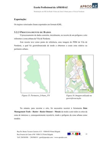 Escola Profissional da APRODAZ
Modelação em SIG da Rede Viária da Zona Urbana para a Vila de Nordeste
28
Rua Dr. Bruno Tavares Carreiro nº15 / 9500-055 Ponta Delgada
Rua Ernesto do Canto nº40 / 9500-312 Ponta Delgada
Telf: 296304300 / 296306810 / geral@aprodaz.com / www.aprodaz.com
Exportação:
Os trajetos vetorizados foram exportados em formato KML.
3.2.3 PROCESSAMENTO DE DADOS
O processamento de dados consistiu, inicialmente, no recorte de um polígono e orto
referentes à zona urbana da Vila de Nordeste.
Este recorte teve como ponto de referência, uma imagem do PDM da Vila de
Nordeste, a qual foi georreferenciada de modo a obtermos a exata zona relativa ao
perímetro urbano.
No entanto, para recortar o orto, foi necessário recorrer à ferramenta Data
Management Tools – Raster - Raster Dataset – Mosaic de modo a unir todos os ortos da
zona de interesse e, consequentemente recortá-lo, tendo o polígono da zona urbana como
modelo.
Figura 16. Imagem utilizada na
georreferenciação
Figura 15. Perimetro_Urbano_VN
 