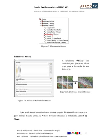 Escola Profissional da APRODAZ
Modelação em SIG da Rede Viária da Zona Urbana para a Vila de Nordeste
29
Rua Dr. Bruno Tavares Carreiro nº15 / 9500-055 Ponta Delgada
Rua Ernesto do Canto nº40 / 9500-312 Ponta Delgada
Telf: 296304300 / 296306810 / geral@aprodaz.com / www.aprodaz.com
Figura 17. Ferramenta Mosaic
Ferramenta Mosaic
Figura 18. Janela da Ferramenta Mosaic
Após a adição dos ortos situados na zona do projeto, foi necessário recortar o orto
pelos limites da zona urbana da Vila de Nordeste utilizando a ferramenta Extract By
Mask.
A ferramenta “Mosaic” tem
como função a junção de vários
ortos para a formação de um
único orto.
Figura 19. Ilustração de um Mosaico
 
