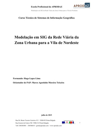 Escola Profissional da APRODAZ
Modelação em SIG da Rede Viária da Zona Urbana para a Vila de Nordeste
3
Rua Dr. Bruno Tavares Carreiro nº15 / 9500-055 Ponta Delgada
Rua Ernesto do Canto nº40 / 9500-312 Ponta Delgada
Telf: 296304300 / 296306810 / geral@aprodaz.com / www.aprodaz.com
Curso Técnico de Sistemas de Informação Geográfica
Modelação em SIG da Rede Viária da
Zona Urbana para a Vila de Nordeste
Formando: Hugo Lopes Lima
Orientador de PAP: Marco Agostinho Moreira Teixeira
julho de 2015
 