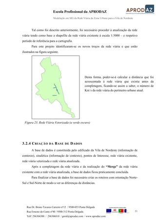 Escola Profissional da APRODAZ
Modelação em SIG da Rede Viária da Zona Urbana para a Vila de Nordeste
31
Rua Dr. Bruno Tavares Carreiro nº15 / 9500-055 Ponta Delgada
Rua Ernesto do Canto nº40 / 9500-312 Ponta Delgada
Telf: 296304300 / 296306810 / geral@aprodaz.com / www.aprodaz.com
Tal como foi descrito anteriormente, foi necessário proceder à atualização da rede
viária tendo como base a shapefile da rede viária existente à escala 1:5000 – e respetivo
período de referência para a cartografia.
Para este projeto identificaram-se os novos troços da rede viária e que estão
ilustrados na figura seguinte.
3.2.4 CRIAÇÃO DA BASE DE DADOS
A base de dados é constituída pelo edificado da Vila de Nordeste (informação de
contexto), sinalética (informação de contexto), pontos de Interesse, rede viária existente,
rede viária vetorizada e rede viária atualizada.
Após a completagem da rede viária e da realização do “Merge” da rede viária
existente com a rede viária atualizada, a base de dados ficou praticamente concluída.
Para finalizar a base de dados foi necessário criar os roteiros com orientação Norte-
Sul e Sul-Norte de modo a ver as diferenças de distâncias.
Desta forma, poder-se-á calcular a distância que foi
acrescentada à rede viária que existia antes da
completagem, ficando-se assim a saber, o número de
Km´s da rede viária do perímetro urbano atual.
Figura 23. Rede Viária Vetorizada (a verde escuro)
 