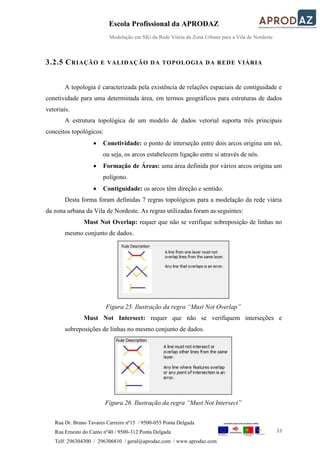 Escola Profissional da APRODAZ
Modelação em SIG da Rede Viária da Zona Urbana para a Vila de Nordeste
33
Rua Dr. Bruno Tavares Carreiro nº15 / 9500-055 Ponta Delgada
Rua Ernesto do Canto nº40 / 9500-312 Ponta Delgada
Telf: 296304300 / 296306810 / geral@aprodaz.com / www.aprodaz.com
3.2.5 CRIAÇÃO E VALIDAÇÃO DA TOPOLOGIA DA REDE VIÁRIA
A topologia é caracterizada pela existência de relações espaciais de contiguidade e
conetividade para uma determinada área, em termos geográficos para estruturas de dados
vetoriais.
A estrutura topológica de um modelo de dados vetorial suporta três principais
conceitos topológicos:
 Conetividade: o ponto de interseção entre dois arcos origina um nó,
ou seja, os arcos estabelecem ligação entre si através de nós.
 Formação de Áreas: uma área definida por vários arcos origina um
polígono.
 Contiguidade: os arcos têm direção e sentido.
Desta forma foram definidas 7 regras topológicas para a modelação da rede viária
da zona urbana da Vila de Nordeste. As regras utilizadas foram as seguintes:
Must Not Overlap: requer que não se verifique sobreposição de linhas no
mesmo conjunto de dados.
Figura 25. Ilustração da regra “Must Not Overlap”
Must Not Intersect: requer que não se verifiquem interseções e
sobreposições de linhas no mesmo conjunto de dados.
Figura 26. Ilustração da regra “Must Not Intersect”
 