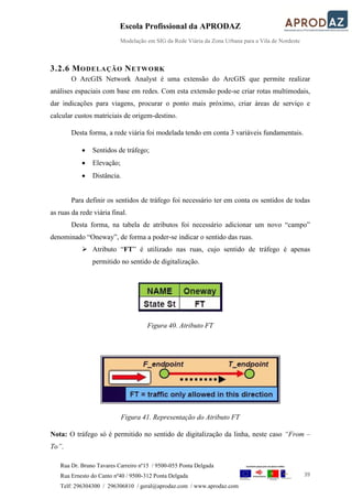 Escola Profissional da APRODAZ
Modelação em SIG da Rede Viária da Zona Urbana para a Vila de Nordeste
39
Rua Dr. Bruno Tavares Carreiro nº15 / 9500-055 Ponta Delgada
Rua Ernesto do Canto nº40 / 9500-312 Ponta Delgada
Telf: 296304300 / 296306810 / geral@aprodaz.com / www.aprodaz.com
3.2.6 MODELAÇÃO NETWORK
O ArcGIS Network Analyst é uma extensão do ArcGIS que permite realizar
análises espaciais com base em redes. Com esta extensão pode-se criar rotas multimodais,
dar indicações para viagens, procurar o ponto mais próximo, criar áreas de serviço e
calcular custos matriciais de origem-destino.
Desta forma, a rede viária foi modelada tendo em conta 3 variáveis fundamentais.
 Sentidos de tráfego;
 Elevação;
 Distância.
Para definir os sentidos de tráfego foi necessário ter em conta os sentidos de todas
as ruas da rede viária final.
Desta forma, na tabela de atributos foi necessário adicionar um novo “campo”
denominado “Oneway”, de forma a poder-se indicar o sentido das ruas.
 Atributo “FT” é utilizado nas ruas, cujo sentido de tráfego é apenas
permitido no sentido de digitalização.
Figura 40. Atributo FT
Figura 41. Representação do Atributo FT
Nota: O tráfego só é permitido no sentido de digitalização da linha, neste caso “From –
To”.
 