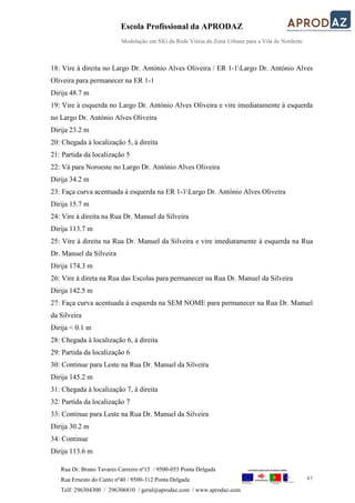 Escola Profissional da APRODAZ
Modelação em SIG da Rede Viária da Zona Urbana para a Vila de Nordeste
47
Rua Dr. Bruno Tavares Carreiro nº15 / 9500-055 Ponta Delgada
Rua Ernesto do Canto nº40 / 9500-312 Ponta Delgada
Telf: 296304300 / 296306810 / geral@aprodaz.com / www.aprodaz.com
18: Vire à direita no Largo Dr. António Alves Oliveira / ER 1-1Largo Dr. António Alves
Oliveira para permanecer na ER 1-1
Dirija 48.7 m
19: Vire à esquerda no Largo Dr. António Alves Oliveira e vire imediatamente à esquerda
no Largo Dr. António Alves Oliveira
Dirija 23.2 m
20: Chegada à localização 5, à direita
21: Partida da localização 5
22: Vá para Noroeste no Largo Dr. António Alves Oliveira
Dirija 34.2 m
23: Faça curva acentuada à esquerda na ER 1-1Largo Dr. António Alves Oliveira
Dirija 15.7 m
24: Vire à direita na Rua Dr. Manuel da Silveira
Dirija 113.7 m
25: Vire à direita na Rua Dr. Manuel da Silveira e vire imediatamente à esquerda na Rua
Dr. Manuel da Silveira
Dirija 174.3 m
26: Vire à direta na Rua das Escolas para permanecer na Rua Dr. Manuel da Silveira
Dirija 142.5 m
27: Faça curva acentuada à esquerda na SEM NOME para permanecer na Rua Dr. Manuel
da Silveira
Dirija < 0.1 m
28: Chegada à localização 6, à direita
29: Partida da localização 6
30: Continue para Leste na Rua Dr. Manuel da Silveira
Dirija 145.2 m
31: Chegada à localização 7, à direita
32: Partida da localização 7
33: Continue para Leste na Rua Dr. Manuel da Silveira
Dirija 30.2 m
34: Continue
Dirija 113.6 m
 