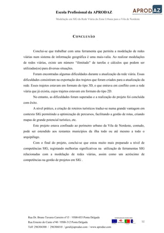 Escola Profissional da APRODAZ
Modelação em SIG da Rede Viária da Zona Urbana para a Vila de Nordeste
52
Rua Dr. Bruno Tavares Carreiro nº15 / 9500-055 Ponta Delgada
Rua Ernesto do Canto nº40 / 9500-312 Ponta Delgada
Telf: 296304300 / 296306810 / geral@aprodaz.com / www.aprodaz.com
CONCLUSÃO
Conclui-se que trabalhar com uma ferramenta que permita a modelação de redes
viárias num sistema de informação geográfica é uma mais-valia. Ao realizar modelações
de redes viárias, existe um número “ilimitado” de tarefas e cálculos que podem ser
utilizadas(os) para diversas situações.
Foram encontradas algumas dificuldades durante a atualização da rede viária. Essas
dificuldades consistiram na exportação dos trajetos que foram criados para a atualização da
rede. Esses trajetos estavam em formato do tipo 3D, o que entrava em conflito com a rede
viária que já existia, cujos trajetos estavam em formato do tipo 2D.
No entanto, as dificuldades foram superadas e a realização do projeto foi concluída
com êxito.
A nível prático, a criação de roteiros turísticos traduz-se numa grande vantagem em
contexto SIG permitindo a optimização de percursos, facilitando a gestão de rotas, criando
mapas de grande potencial turístico, etc.
Este projeto estava confinado ao perímetro urbano da Vila de Nordeste, contudo,
pode ser estendido aos restantes municípios da ilha todo ou até mesmo a todo o
arquipélago.
Com o final do projeto, conclui-se que estou muito mais preparado a nível de
competências SIG, registando melhorias significativas na utilização de ferramentas SIG
relacionadas com a modelação de redes viárias, assim como um acréscimo de
competências na gestão de projetos em SIG .
 