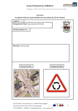 Escola Profissional da APRODAZ
Modelação em SIG da Rede Viária da Zona Urbana para a Vila de Nordeste
54
Rua Dr. Bruno Tavares Carreiro nº15 / 9500-055 Ponta Delgada
Rua Ernesto do Canto nº40 / 9500-312 Ponta Delgada
Telf: 296304300 / 296306810 / geral@aprodaz.com / www.aprodaz.com
ANEXOS
Exemplo da Ficha de Apoio Sinalético da zona urbana da Vila de Nordeste
Designação do Sinal: Aproximação de Rotunda
Sinal Nº: 1
Estado do Sinal: Bom
Discrição: sem descrição
Extrato do Orto Imagem do Sinal
 