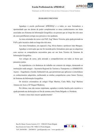 Escola Profissional da APRODAZ
Modelação em SIG da Rede Viária da Zona Urbana para a Vila de Nordeste
7
Rua Dr. Bruno Tavares Carreiro nº15 / 9500-055 Ponta Delgada
Rua Ernesto do Canto nº40 / 9500-312 Ponta Delgada
Telf: 296304300 / 296306810 / geral@aprodaz.com / www.aprodaz.com
AGRADECIMENTOS
Agradeço à escola profissional APRODAZ e a todos os seus formadores a
oportunidade que me deram de poder complementar os meus conhecimentos nas áreas
associadas aos Sistemas de Informação Geográfica e às pessoas que ao longo dos três anos
do curso partilharam comigo esse percurso e me ajudaram.
Ao meu orientador de curso e de PAP, Engº Marco Teixeira, pela ajuda prestada na
PAP e pelo incentivo dado ao longo dos três anos.
Aos meus formadores, em especial à Arq. Sílvia Santos e professor João Marques.
Agradeço a motivação que me foi incutida pelos formadores para que eu adquirisse
com sucesso as competências necessárias para ser um bom Técnico de Sistemas de
Informação Geográfica.
Aos colegas de curso, pela amizade e companheirismo em todas as horas que
passamos juntos.
Às experiências e às dinâmicas de trabalho em contexto de estágio, destacando as
instituições onde estagiei – Secretaria Regional do Turismo e Transportes e a SIMBIENTE
Açores – Engenharia e Gestão Ambiental Lda, que permitiram que aplicasse e consolidasse
os conhecimentos adquiridos, melhorando as minhas competências como futuro Técnico
de Sistemas de Informação Geográfica.
Os técnicos orientadores de estágio Filipe Martins, Carla Melo, Engª Marlene
Antunes de Assis e Drª Raquel Medeiros.
Por último, mas não menos importante, agradeço à minha família pelo incentivo e
ajuda prestada nas deslocações ao fim de semana entre Ponta Delgada e o Nordeste.
A todos o meu mais sincero agradecimento!
 