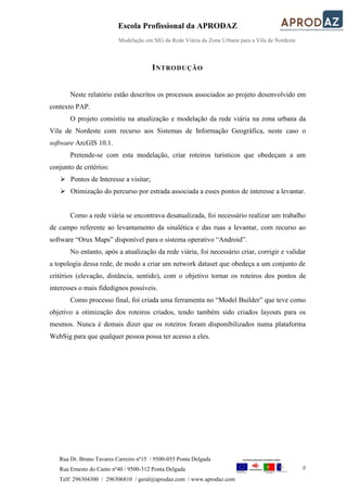 Escola Profissional da APRODAZ
Modelação em SIG da Rede Viária da Zona Urbana para a Vila de Nordeste
8
Rua Dr. Bruno Tavares Carreiro nº15 / 9500-055 Ponta Delgada
Rua Ernesto do Canto nº40 / 9500-312 Ponta Delgada
Telf: 296304300 / 296306810 / geral@aprodaz.com / www.aprodaz.com
INTRODUÇÃO
Neste relatório estão descritos os processos associados ao projeto desenvolvido em
contexto PAP.
O projeto consistiu na atualização e modelação da rede viária na zona urbana da
Vila de Nordeste com recurso aos Sistemas de Informação Geográfica, neste caso o
software ArcGIS 10.1.
Pretende-se com esta modelação, criar roteiros turísticos que obedeçam a um
conjunto de critérios:
 Pontos de Interesse a visitar;
 Otimização do percurso por estrada associada a esses pontos de interesse a levantar.
Como a rede viária se encontrava desatualizada, foi necessário realizar um trabalho
de campo referente ao levantamento da sinalética e das ruas a levantar, com recurso ao
software “Orux Maps” disponível para o sistema operativo “Android”.
No entanto, após a atualização da rede viária, foi necessário criar, corrigir e validar
a topologia dessa rede, de modo a criar um network dataset que obedeça a um conjunto de
critérios (elevação, distância, sentido), com o objetivo tornar os roteiros dos pontos de
interesses o mais fidedignos possíveis.
Como processo final, foi criada uma ferramenta no “Model Builder” que teve como
objetivo a otimização dos roteiros criados, tendo também sido criados layouts para os
mesmos. Nunca é demais dizer que os roteiros foram disponibilizados numa plataforma
WebSig para que qualquer pessoa possa ter acesso a eles.
 