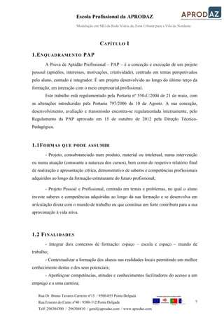 Escola Profissional da APRODAZ
Modelação em SIG da Rede Viária da Zona Urbana para a Vila de Nordeste
9
Rua Dr. Bruno Tavares Carreiro nº15 / 9500-055 Ponta Delgada
Rua Ernesto do Canto nº40 / 9500-312 Ponta Delgada
Telf: 296304300 / 296306810 / geral@aprodaz.com / www.aprodaz.com
CAPÍTULO I
1.ENQUADRAMENTO PAP
A Prova de Aptidão Profissional – PAP – é a conceção e execução de um projeto
pessoal (aptidões, interesses, motivações, criatividade), centrado em temas perspetivados
pelo aluno, contudo é integrador. É um projeto desenvolvido ao longo do último terço da
formação, em interação com o meio empresarial/profissional.
Este trabalho está regulamentado pela Portaria nº 550-C/2004 de 21 de maio, com
as alterações introduzidas pela Portaria 797/2006 de 10 de Agosto. A sua conceção,
desenvolvimento, avaliação e transmissão encontra-se regulamentada internamente, pelo
Regulamento da PAP aprovado em 15 de outubro de 2012 pela Direção Técnico-
Pedagógica.
1.1FORMAS QUE PODE ASSUMIR
- Projeto, consubstanciado num produto, material ou inteletual, numa intervenção
ou numa atuação (consoante a natureza dos cursos), bem como do respetivo relatório final
de realização e apresentação crítica, demonstrativo de saberes e competências profissionais
adquiridos ao longo da formação estruturante do futuro profissional;
- Projeto Pessoal e Profissional, centrado em temas e problemas, no qual o aluno
investe saberes e competências adquiridas ao longo da sua formação e se desenvolva em
articulação direta com o mundo de trabalho ou que constitua um forte contributo para a sua
aproximação à vida ativa.
1.2 FINALIDADES
- Integrar dois contextos de formação: espaço – escola e espaço – mundo de
trabalho;
- Contextualizar a formação dos alunos nas realidades locais permitindo um melhor
conhecimento destas e dos seus potenciais;
- Aperfeiçoar competências, atitudes e conhecimentos facilitadores do acesso a um
emprego e a uma carreira;
 