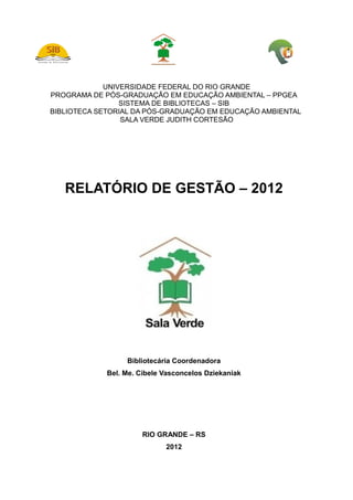 UNIVERSIDADE FEDERAL DO RIO GRANDE
PROGRAMA DE PÓS-GRADUAÇÃO EM EDUCAÇÃO AMBIENTAL – PPGEA
SISTEMA DE BIBLIOTECAS – SIB
BIBLIOTECA SETORIAL DA PÓS-GRADUAÇÃO EM EDUCAÇÃO AMBIENTAL
SALA VERDE JUDITH CORTESÃO
RELATÓRIO DE GESTÃO – 2012
Bibliotecária Coordenadora
Bel. Me. Cibele Vasconcelos Dziekaniak
RIO GRANDE – RS
2012
 