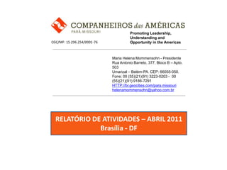 Promoting Leadership, Understanding and Opportunity in the Americas CGC/MF: 15.296.254/0001-76 Maria Helena Mommensohn - Presidente Rua Antonio Barreto, 377, Bloco B – Apto. 503 Umarizal – Belém-PA. CEP: 66055-050. Fone: 00 (55)(21)(91) 3223-0203 -  00 (55)(21)(91) 9186-7291 HTTP://br.geocities.com/para.missouri helenamommensohn@yahoo.com.br RELATÓRIO DE ATIVIDADES – ABRIL 2011 Brasília - DF 