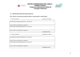 CENTRO UNIVERSITÁRIO SÃO CAMILO –
                                                     ESPÍRITO SANTO
                                              Programa Institucional de Bolsa de
                                                    Iniciação à Docência


5.1) PRODUÇÕES DIDÁTICO-PEDAGÓGICAS

Obs.: Em fase de estudo para produções futuras e apresentação no relatório final.

1) Tipo do produto:__________________________________________Indicador atividade: ______

a) Descrição do produto gerado (Max. 100 palavras):


(Anexo XXXX em mídia digital e ou hiperlink)
b) Descrição do produto gerado (Max. 100 palavras):


(Anexo XXXX em mídia digital e ou hiperlink)
                                                                      Quantidade total

2) Tipo do produto:__________________________________________Indicador atividade: ______

a) Descrição do produto gerado (Max. 100 palavras):


(Anexo XXXX em mídia digital e ou hiperlink)
b) Descrição do produto gerado (Max. 100 palavras):


(Anexo XXXX em mídia digital e ou hiperlink)
                                                                      Quantidade total




                                                                                           10
 