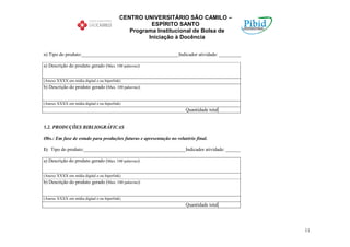 CENTRO UNIVERSITÁRIO SÃO CAMILO –
                                                     ESPÍRITO SANTO
                                              Programa Institucional de Bolsa de
                                                    Iniciação à Docência

n) Tipo do produto:________________________________________Indicador atividade: _________

a) Descrição do produto gerado (Max. 100 palavras):


(Anexo XXXX em mídia digital e ou hiperlink)
b) Descrição do produto gerado (Max. 100 palavras):


(Anexo XXXX em mídia digital e ou hiperlink)
                                                                      Quantidade total


5.2. PRODUÇÕES BIBLIOGRÁFICAS

Obs.: Em fase de estudo para produções futuras e apresentação no relatório final.

1) Tipo do produto:__________________________________________Indicador atividade: ______

a) Descrição do produto gerado (Max. 100 palavras):


(Anexo XXXX em mídia digital e ou hiperlink)
b) Descrição do produto gerado (Max. 100 palavras):


(Anexo XXXX em mídia digital e ou hiperlink)
                                                                      Quantidade total




                                                                                            11
 