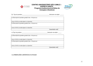 CENTRO UNIVERSITÁRIO SÃO CAMILO –
                                                     ESPÍRITO SANTO
                                              Programa Institucional de Bolsa de
                                                    Iniciação à Docência

2) Tipo do produto:__________________________________________Indicador atividade: ______

a) Descrição do produto gerado (Max. 100 palavras):


(Anexo XXXX em mídia digital e ou hiperlink)
b) Descrição do produto gerado (Max. 100 palavras):


(Anexo XXXX em mídia digital e ou hiperlink)
                                                                Quantidade total

n) Tipo do produto:________________________________________Indicador atividade: _____

a) Descrição do produto gerado (Max. 100 palavras):


(Anexo XXXX em mídia digital e ou hiperlink)
b) Descrição do produto gerado (Max. 100 palavras):


(Anexo XXXX em mídia digital e ou hiperlink)
                                                                Quantidade total




5.3) PRODUÇÕES ARTÍSTICO-CULTURAIS




                                                                                           12
 