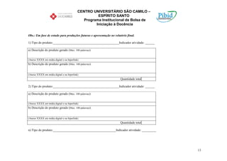 CENTRO UNIVERSITÁRIO SÃO CAMILO –
                                                     ESPÍRITO SANTO
                                              Programa Institucional de Bolsa de
                                                    Iniciação à Docência

Obs.: Em fase de estudo para produções futuras e apresentação no relatório final.

1) Tipo do produto:__________________________________________Indicador atividade: ______

a) Descrição do produto gerado (Max. 100 palavras):


(Anexo XXXX em mídia digital e ou hiperlink)
b) Descrição do produto gerado (Max. 100 palavras):


(Anexo XXXX em mídia digital e ou hiperlink)
                                                                      Quantidade total

2) Tipo do produto:__________________________________________Indicador atividade: ______

a) Descrição do produto gerado (Max. 100 palavras):


(Anexo XXXX em mídia digital e ou hiperlink)
b) Descrição do produto gerado (Max. 100 palavras):


(Anexo XXXX em mídia digital e ou hiperlink)
                                                                      Quantidade total

n) Tipo do produto:________________________________________Indicador atividade: _________




                                                                                            13
 