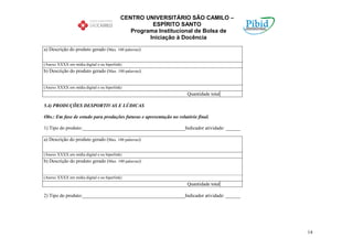 CENTRO UNIVERSITÁRIO SÃO CAMILO –
                                                     ESPÍRITO SANTO
                                              Programa Institucional de Bolsa de
                                                    Iniciação à Docência

a) Descrição do produto gerado (Max. 100 palavras):


(Anexo XXXX em mídia digital e ou hiperlink)
b) Descrição do produto gerado (Max. 100 palavras):


(Anexo XXXX em mídia digital e ou hiperlink)
                                                                      Quantidade total

5.4) PRODUÇÕES DESPORTIVAS E LÚDICAS

Obs.: Em fase de estudo para produções futuras e apresentação no relatório final.

1) Tipo do produto:__________________________________________Indicador atividade: ______

a) Descrição do produto gerado (Max. 100 palavras):


(Anexo XXXX em mídia digital e ou hiperlink)
b) Descrição do produto gerado (Max. 100 palavras):


(Anexo XXXX em mídia digital e ou hiperlink)
                                                                      Quantidade total

2) Tipo do produto:__________________________________________Indicador atividade: ______




                                                                                           14
 