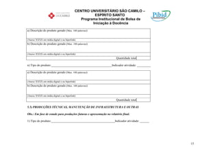 CENTRO UNIVERSITÁRIO SÃO CAMILO –
                                                     ESPÍRITO SANTO
                                              Programa Institucional de Bolsa de
                                                    Iniciação à Docência

a) Descrição do produto gerado (Max. 100 palavras):


(Anexo XXXX em mídia digital e ou hiperlink)
b) Descrição do produto gerado (Max. 100 palavras):


(Anexo XXXX em mídia digital e ou hiperlink)
                                                                      Quantidade total

n) Tipo do produto:________________________________________Indicador atividade: _________

a) Descrição do produto gerado (Max. 100 palavras):


(Anexo XXXX em mídia digital e ou hiperlink)
b) Descrição do produto gerado (Max. 100 palavras):


(Anexo XXXX em mídia digital e ou hiperlink)
                                                                      Quantidade total

5.5) PRODUÇÕES TÉCNICAS, MANUTENÇÃO DE INFRAESTRUTURA E OUTRAS

Obs.: Em fase de estudo para produções futuras e apresentação no relatório final.

1) Tipo do produto:__________________________________________Indicador atividade: ______




                                                                                            15
 