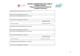 CENTRO UNIVERSITÁRIO SÃO CAMILO –
                                                     ESPÍRITO SANTO
                                              Programa Institucional de Bolsa de
                                                    Iniciação à Docência

a) Descrição do produto gerado (Max. 100 palavras):


(Anexo XXXX em mídia digital e ou hiperlink)
b) Descrição do produto gerado (Max. 100 palavras):


(Anexo XXXX em mídia digital e ou hiperlink)
                                                                Quantidade total

2) Tipo do produto:__________________________________________Indicador atividade: ______

a) Descrição do produto gerado (Max. 100 palavras):


(Anexo XXXX em mídia digital e ou hiperlink)
b) Descrição do produto gerado (Max. 100 palavras):


(Anexo XXXX em mídia digital e ou hiperlink)
                                                                Quantidade total

n) Tipo do produto:________________________________________Indicador atividade: _________

a) Descrição do produto gerado (Max. 100 palavras):


(Anexo XXXX em mídia digital e ou hiperlink)




                                                                                            16
 