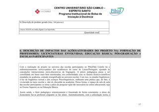 CENTRO UNIVERSITÁRIO SÃO CAMILO –
                                                     ESPÍRITO SANTO
                                              Programa Institucional de Bolsa de
                                                    Iniciação à Docência

b) Descrição do produto gerado (Max. 100 palavras):


(Anexo XXXX em mídia digital e ou hiperlink)
                                                                         Quantidade total




6. DESCRIÇÃO DE IMPACTOS DAS AÇÕES/ATIVIDADES DO PROJETO NA: FORMAÇÃO DE
PROFESSORES; LICENCIATURAS ENVOLVIDAS; EDUCAÇÃO BÁSICA; PÓS-GRADUAÇÃO e
ESCOLAS PARTICIPANTES


Com a realização do projeto no universo das escolas participantes no Pibid/São Camilo há o
redimensionamento teórico-prático dos acadêmicos do curso de Letras/Português, ajustado às
concepções interacionistas sócio-discursivas da linguagem. A práxis pedagógica passa a ser
consolidada em bases mais bem estruturadas, em conformidade com os fazeres técnico-científicos
estudados na academia, contudo ressignificado no universo escolar. Com isso, os estudos lingüísticos,
à luz da lingüística textual e dos avanços Psicolinguísticos, embasam uma prática que, de fato, é
vivenciada no meio escolar e, não só, discutida na academia. Dessa forma, o espaço da sala de aula
das escolas participantes se torna o palco da pesquisa=ação tão necessária na esfera educacional, seja
no Ensino Superior ou na Educação Básica.

Assim sendo, o fazer pedagógico sistemicamente é fomentado de forma consistente: o aluno da
licenciatura faz-se professor enquanto se faz aluno. Automaticamente, com a articulação teoria e



                                                                                                         17
 