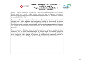 CENTRO UNIVERSITÁRIO SÃO CAMILO –
                                               ESPÍRITO SANTO
                                        Programa Institucional de Bolsa de
                                              Iniciação à Docência

prática, o impacto na formação de professores é marcante e totalmente positivo e o acadêmico
aprende a agir com e sobre a língua segundo uma prática “que se ocupa das manifestações
linguísticas produzidas por indivíduos concretos em situações concretas, sob determinadas condições
de produção. (KOCK, 1992).

O processo de formação de professores foi e está sendo beneficiado, haja vista o aprofundamento
realizado com a práxis pedagógica mais significativa, assistida por um professor nas escolas
participantes, e com o cientificismo produzido pelo próprio ato de buscar saberes. Assim, todo o
corpus teórico-prático conceitual da pesquisa-ação gerará inquietações acadêmicas e profissionais e
será geradora de modificações na estrutura curricular do fazer pedagógico de cada acadêmico
envolvido.

Nessa perspectiva, a Educação Básica das escolas participantes ganha em qualidade do fazer
pedagógico, uma vez que os graduandos inserem no universo escolar novas práticas pedagógicas
construídas na academia e oxigenam o espaço da sala de aula, gerando saberes mais significados que
sejam compatíveis com o processo de construção do conhecimento e fomentem o processo de
ensinagem da língua sem as abordagens dicotômicas e fragmentárias da gramática normativa.




                                                                                                      18
 