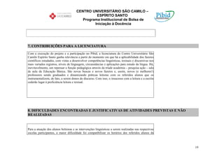 CENTRO UNIVERSITÁRIO SÃO CAMILO –
                                                 ESPÍRITO SANTO
                                          Programa Institucional de Bolsa de
                                                Iniciação à Docência




7. CONTRIBUIÇÕES PARA A LICENCIATURA

Com a execução do projeto e a participação no Pibid, a licenciatura do Centro Universitário São
Camilo Espírito Santo ganha relevância a partir do momento em que há a aplicabilidade dos fazeres
científicos estudados, com vistas a desenvolver competências linguísticas, textuais e discursivas nos
mais variados registros, níveis de linguagem, circunstâncias e aplicações para estudo da língua. Há,
inevitavelmente, um repensar a função pedagógica através da tríade academia – pesquisa ação – sala
de aula da Educação Básica. São novas buscas e novos fazeres e, assim, novos (e melhores!)
professores sendo graduados e dinamizando práticas leitoras com os referidos alunos que os
instrumentalizem, de fato, a serem donos do discurso. Com isso, o insucesso com a leitura e a escrita
cederão lugar à proficiência leitora e textual.




8. DIFICULDADES ENCONTRADAS E JUSTIFICATIVAS DE ATIVIDADES PREVISTAS E NÃO
REALIZADAS


Para a atuação dos alunos bolsistas e as intervenções linguísticas a serem realizadas nas respectivas
escolas participantes, a maior dificuldade foi compatibilizar os horários dos referidos alunos da



                                                                                                        19
 