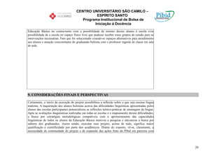 CENTRO UNIVERSITÁRIO SÃO CAMILO –
                                                ESPÍRITO SANTO
                                         Programa Institucional de Bolsa de
                                               Iniciação à Docência

Educação Básica no contra-turno com a possibilidade de retorno desses alunos à escola e/ou
possibilidade de a escola ter espaço físico livre que pudesse receber esses grupos de estudo para as
intervenções necessárias. Fato que foi solucionado criando-se espaços alternativos para atendimento
aos alunos e atuação concomitante do graduando bolsista com o professor regente de classe em sala
de aula.




9. CONSIDERAÇÕES FINAIS E PERSPECTIVAS

Certamente, o início da execução do projeto possibilitou a reflexão sobre o que seja ensinar língua
materna. A inquietação dos alunos bolsistas acerca das dificuldades linguísticas apresentadas pelos
alunos das escolas participantes potencializou as reflexões teórico-práticas de ensinagem da língua.
Após as avaliações diagnósticas realizadas em todas as escolas e o mapeamento dessas dificuldades,
a busca por estratégias metodológicas compatíveis com o aprimoramento das capacidades
linguísticas de todos os alunos da Educação Básica motivou a pesquisa e alavancou a busca por
saberes dos graduandos. Assim sendo, executar esse projeto, acima de tudo, significa maior
qualificação e cientificidade por parte dos acadêmicos. Diante do exposto, vê-se, claramente, a
necessidade de continuidade do projeto e de expansão das ações fruto do Pibid em parceria com




                                                                                                       20
 