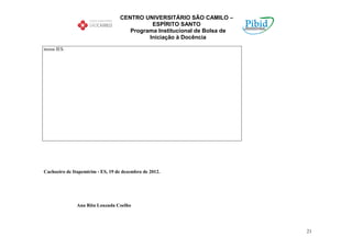 CENTRO UNIVERSITÁRIO SÃO CAMILO –
                                            ESPÍRITO SANTO
                                     Programa Institucional de Bolsa de
                                           Iniciação à Docência

nossa IES.




Cachoeiro de Itapemirim - ES, 19 de dezembro de 2012.




               Ana Rita Louzada Coelho




                                                                          21
 