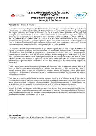 CENTRO UNIVERSITÁRIO SÃO CAMILO –
                                     ESPÍRITO SANTO
                              Programa Institucional de Bolsa de
                                    Iniciação à Docência
Apresentação – Resumo do projeto

O projeto de intervenção lingüística PIBID/São Camilo, realizado pelo curso de Letras/Português do Centro
Universitário São Camilo Espírito Santo, objetiva ressignificar o fazer docente cotidiano na ação pedagógica
em Língua Portuguesa nas esferas educacionais do sul do Espírito Santo, primando, de fato, por uma
ensinagem que instrumentalize o aluno a utilizar efetivamente os conhecimentos linguísticos, textuais e
discursivos em suas práticas sócio-escolares de escrita e leitura. Com O USO DE RECURSOS DIDÁTICO-
METODOLÓGICOS PARA O ENSINO DE LÍNGUA PORTUGUESA visa-se fomentar as aulas de leitura e
escritura de forma que o aluno, sujeito nesse processo, leia e escreva com proficiência, afinal essas práticas do
ler e do escrever são fundamentais para solucionar questões, ainda, mais complexas: o fracasso do aluno no
Ensino Fundamental, no Ensino Médio e, consequentemente, no Ensino Superior.

Dessa forma, e partindo do pressuposto básico de que o texto, segundo Kock & Elias, é lugar de interação de
sujeitos, os quais dialogicamente, nele se constituem e são constituídos, instrumentalizar cada aluno para ele
ser bom leitor e bom escrevedor de qualquer texto é permitir-lhe a cidadania. Para isso, o presente projeto
contará com 10 alunos de Letras que produzirão materiais didático-pedagógicos, a baixo custo ou a custo
zero, a partir de materiais descartados para reaproveitamento. É o texto do jornal e da revista, além de outros
suportes variados, que ganharão o espaço da sala de aula e serão valorizados no universo escolar para
potencializar a capacidade leitora e escrevedora de cada aluno envolvido no processo e assistido no plano de
intervenção.

Como a aquisição e o desenvolvimento cognitivo do processamento leitor só acontecem durante práticas de
leitura, o aluno precisa desenvolver seu potencial cognitivo para, realmente, vir a ser um leitor proficiente. O
mesmo acontece com a escrita. Só escrevendo no processo textual que concebe o texto como prática
intersubjetiva e sociointerativa no universo escolar, o aluno realmente escreverá adequadamente nos padrões
mínimos de textualidade.

Com isso, as primeiras produções de recursos e materiais didáticos e as primeiras ações de intervenção
lingüística contemplaram o alavancar desse processo, inserindo os alunos do Ensino Fundamental e do Ensino
Médio no universo leitor e escrevedor e diagnosticando as (in)capacidades que têm ao ler e escrever para que
as devidas intervenções pedagógicas sejam realizadas a partir da avaliação diagnóstica produzida.

A partir do exposto anteriormente, observa-se que a docência de cada aluno bolsista envolvido no projeto será
iniciada de forma mais consistente e compatível com os marcos teóricos e estruturantes da área da linguagem,
haja vista todos os estudos que ora embasam o trabalho de ensinagem da língua que, oportuna e futuramente,
serão transformados em atividades em sala de aula.




Palavras chave
Linguagem – Linguística – Ação pedagógica – Prática de leitura e escrita - Pibid


                                                                                                                    4
 