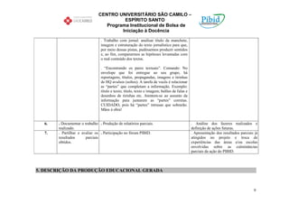 CENTRO UNIVERSITÁRIO SÃO CAMILO –
                                         ESPÍRITO SANTO
                                  Programa Institucional de Bolsa de
                                        Iniciação à Docência

                                . Trabalho com jornal: analisar título da manchete,
                                imagem e estruturação do texto jornalístico para que,
                                por meio dessas pistas, pudéssemos produzir sentidos
                                e, ao fim, compararmos as hipóteses levantadas com
                                o real conteúdo dos textos.

                                . “Encontrando os pares textuais”. Comando: No
                                envelope que foi entregue ao seu grupo, há
                                reportagens, títulos, propagandas, imagens e tirinhas
                                de HQ avulsos (soltos). A tarefa de vocês é relacionar
                                as “partes” que completam a informação. Exemplo:
                                título e texto; título, texto e imagem; balões de falas e
                                desenhos de tirinhas etc. Atentem-se ao assunto da
                                informação para juntarem as “partes” corretas.
                                CUIDADO, pois há “partes” intrusas que sobrarão.
                                Mãos à obra!


  6.   . Documentar o trabalho . Produção de relatórios parciais.                           . Análise dos fazeres realizados e
       realizado.                                                                           definição de ações futuras.
  7.   . Partilhar e avaliar os . Participação no fórum PIBID.                              . Apresentação dos resultados parciais já
       resultados      parciais                                                             atingidos no projeto e troca de
       obtidos.                                                                             experiências das áreas e/ou escolas
                                                                                            envolvidas sobre as culminâncias
                                                                                            parciais da ação do PIBID.



5. DESCRIÇÃO DA PRODUÇÃO EDUCACIONAL GERADA



                                                                                                                                  9
 