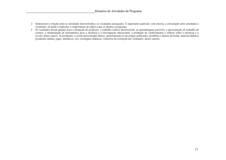 ____________________________________________Relatório de Atividades do Programa


   2. Demonstrar a relação entre as atividades desenvolvidas e os resultados alcançados. É importante explicitar, com clareza, a articulação entre atividades e
      resultados, de modo a explicitar o cumprimento do objeto a que se destina o programa.
   3. Os resultados devem apontar para a formação do professor, o trabalho coletivo desenvolvido, as aprendizagens possíveis, a apresentação de trabalho em
      eventos, a manipulação de instrumentos para a docência e a investigação educacional, a produção de conhecimentos e saberes sobre a docência e a
      escola, dentre outros. As produções, a serem apresentadas abaixo, materizalizam-se em artigos publicados, portfólios e diários de bordo, material didático
      produzido (mídias, jogos, dinâmicas, etc), estratégias didáticas, relatórios de avaliação dos resultados, dentre outras).




                                                                                                                                                            11
 