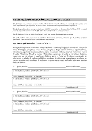 5. DESCRIÇÃO DA PRODUÇÃO EDUCACIONAL GERADA
Obs. 1: As produções deverão ser apresentadas individualmente em cada tabela e em ordem alfabética. Insira novas
linhas para o mesmo tipo de produto. Ao final, a tabela deverá apresentar a quantidade total da produção.

Obs. 2: Os produtos devem ser apresentados em ANEXOS numerados, em formato digital (CD ou DVD) e, quando
possível, disponibilizado na website da IES. O link deve ser informado no campo apropriado.

Obs. 3: O anexo, presente na mídia digital, deverá trazer com maiores detalhes a produção gerada.

Obs.4: Os produtos estão relacionados às atividades desenvolvidas. Portanto, para cada tipo de produto, deverá ser
apresentado o indicador da atividade correspondente (ver quadro 4).

5.1) PRODUÇÕES DIDÁTICO-PEDAGÓGICAS

Neste grupo enquadram-se produtos do tipo: banners e cartazes pedagógicos produzidos, criação de
banco de imagens, criação de banco de sons, criação de Blogs, criação de kits de experimentação,
estratégias e sequências didáticas, folders, mapas conceituais, mídias e materiais eletrônicos, planos
de aula, Plataforma Moodle e outras, (Wikipédia), preparação de aulas e estratégias didáticas,
preparação de estratégias e sequências didáticas para o Portal do Professor, preparação de
minicursos, produção de cadernos didáticos, produção de objetos de aprendizagem, produção de
roteiros experimentais, produção de softwares, projetos educacionais realizados, sínteses e análises
didáticas; outros.

1) Tipo do produto:__________________________________________Indicador atividade: ______

a) Descrição do produto gerado (Max. 100 palavras):


(Anexo XXXX em mídia digital e ou hiperlink)
b) Descrição do produto gerado (Max. 100 palavras):


(Anexo XXXX em mídia digital e ou hiperlink)
                                                                                     Quantidade total

2) Tipo do produto:__________________________________________Indicador atividade: ______

a) Descrição do produto gerado (Max. 100 palavras):


(Anexo XXXX em mídia digital e ou hiperlink)
b) Descrição do produto gerado (Max. 100 palavras):


(Anexo XXXX em mídia digital e ou hiperlink)
                                                                                     Quantidade total
 