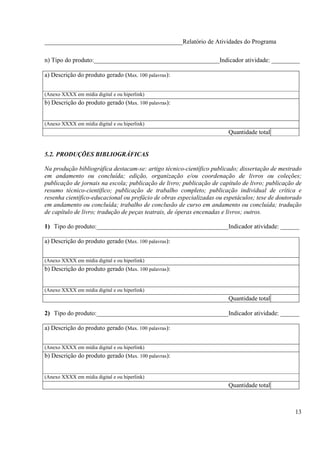 ____________________________________________Relatório de Atividades do Programa

n) Tipo do produto:________________________________________Indicador atividade: _________

a) Descrição do produto gerado (Max. 100 palavras):


(Anexo XXXX em mídia digital e ou hiperlink)
b) Descrição do produto gerado (Max. 100 palavras):


(Anexo XXXX em mídia digital e ou hiperlink)
                                                                       Quantidade total


5.2. PRODUÇÕES BIBLIOGRÁFICAS

Na produção bibliográfica destacam-se: artigo técnico-científico publicado; dissertação de mestrado
em andamento ou concluída; edição, organização e/ou coordenação de livros ou coleções;
publicação de jornais na escola; publicação de livro; publicação de capítulo de livro; publicação de
resumo técnico-científico; publicação de trabalho completo; publicação individual de crítica e
resenha científico-educacional ou prefácio de obras especializadas ou espetáculos; tese de doutorado
em andamento ou concluída; trabalho de conclusão de curso em andamento ou concluída; tradução
de capítulo de livro; tradução de peças teatrais, de óperas encenadas e livros; outros.

1) Tipo do produto:__________________________________________Indicador atividade: ______

a) Descrição do produto gerado (Max. 100 palavras):


(Anexo XXXX em mídia digital e ou hiperlink)
b) Descrição do produto gerado (Max. 100 palavras):


(Anexo XXXX em mídia digital e ou hiperlink)
                                                                       Quantidade total

2) Tipo do produto:__________________________________________Indicador atividade: ______

a) Descrição do produto gerado (Max. 100 palavras):


(Anexo XXXX em mídia digital e ou hiperlink)
b) Descrição do produto gerado (Max. 100 palavras):


(Anexo XXXX em mídia digital e ou hiperlink)
                                                                       Quantidade total



                                                                                                 13
 