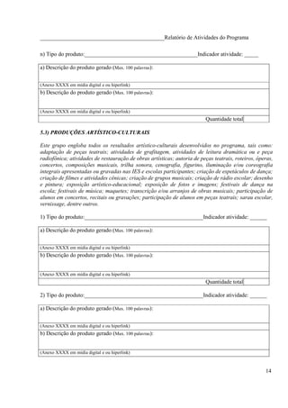 ____________________________________________Relatório de Atividades do Programa

n) Tipo do produto:________________________________________Indicador atividade: _____

a) Descrição do produto gerado (Max. 100 palavras):


(Anexo XXXX em mídia digital e ou hiperlink)
b) Descrição do produto gerado (Max. 100 palavras):


(Anexo XXXX em mídia digital e ou hiperlink)
                                                                          Quantidade total

5.3) PRODUÇÕES ARTÍSTICO-CULTURAIS

Este grupo engloba todos os resultados artístico-culturais desenvolvidos no programa, tais como:
adaptação de peças teatrais; atividades de grafitagem, atividades de leitura dramática ou e peça
radiofônica; atividades de restauração de obras artísticas; autoria de peças teatrais, roteiros, óperas,
concertos, composições musicais, trilha sonora, cenografia, figurino, iluminação e/ou coreografia
integrais apresentadas ou gravadas nas IES e escolas participantes; criação de espetáculos de dança;
criação de filmes e atividades cênicas; criação de grupos musicais; criação de rádio escolar; desenho
e pintura; exposição artístico-educacional; exposição de fotos e imagens; festivais de dança na
escola; festivais de música; maquetes; transcrição e/ou arranjos de obras musicais; participação de
alunos em concertos, recitais ou gravações; participação de alunos em peças teatrais; sarau escolar,
vernissage, dentre outros.

1) Tipo do produto:__________________________________________Indicador atividade: ______

a) Descrição do produto gerado (Max. 100 palavras):


(Anexo XXXX em mídia digital e ou hiperlink)
b) Descrição do produto gerado (Max. 100 palavras):


(Anexo XXXX em mídia digital e ou hiperlink)
                                                                          Quantidade total

2) Tipo do produto:__________________________________________Indicador atividade: ______

a) Descrição do produto gerado (Max. 100 palavras):


(Anexo XXXX em mídia digital e ou hiperlink)
b) Descrição do produto gerado (Max. 100 palavras):


(Anexo XXXX em mídia digital e ou hiperlink)


                                                                                                    14
 