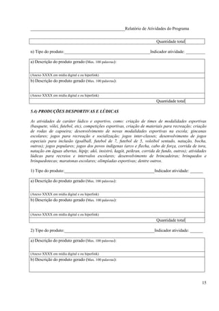 ____________________________________________Relatório de Atividades do Programa


                                                                        Quantidade total

n) Tipo do produto:________________________________________Indicador atividade: _________

a) Descrição do produto gerado (Max. 100 palavras):


(Anexo XXXX em mídia digital e ou hiperlink)
b) Descrição do produto gerado (Max. 100 palavras):


(Anexo XXXX em mídia digital e ou hiperlink)
                                                                        Quantidade total

5.4) PRODUÇÕES DESPORTIVAS E LÚDICAS

As atividades de caráter lúdico e esportivo, como: criação de times de modalidades esportivas
(basquete, vôlei, futebol, etc), competições esportivas, criação de materiais para recreação; criação
de rodas de capoeira; desenvolvimento de novas modalidades esportivas na escola; gincanas
escolares; jogos para recreação e socialização; jogos inter-classes; desenvolvimento de jogos
especiais para inclusão (goalball, futebol de 7, futebol de 5, voleibol sentado, natação, bocha,
outros); jogos populares; jogos dos povos indígenas (arco e flecha, cabo de força, corrida de tora,
natação em águas abertas, hipip; akô, insistró, kagót, peikran, corrida de fundo, outros); atividades
lúdicas para recreios e intervalos escolares; desenvolvimento de brincadeiras; brinquedos e
brinquedotecas; maratonas escolares; olimpíadas esportivas; dentre outros.

1) Tipo do produto:__________________________________________Indicador atividade: ______

a) Descrição do produto gerado (Max. 100 palavras):


(Anexo XXXX em mídia digital e ou hiperlink)
b) Descrição do produto gerado (Max. 100 palavras):


(Anexo XXXX em mídia digital e ou hiperlink)
                                                                        Quantidade total

2) Tipo do produto:__________________________________________Indicador atividade: ______

a) Descrição do produto gerado (Max. 100 palavras):


(Anexo XXXX em mídia digital e ou hiperlink)
b) Descrição do produto gerado (Max. 100 palavras):




                                                                                                  15
 