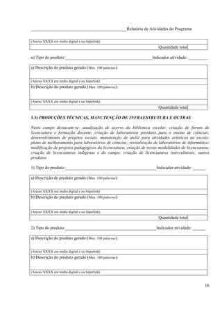 ____________________________________________Relatório de Atividades do Programa

(Anexo XXXX em mídia digital e ou hiperlink)
                                                                      Quantidade total

n) Tipo do produto:________________________________________Indicador atividade: _________

a) Descrição do produto gerado (Max. 100 palavras):


(Anexo XXXX em mídia digital e ou hiperlink)
b) Descrição do produto gerado (Max. 100 palavras):


(Anexo XXXX em mídia digital e ou hiperlink)
                                                                      Quantidade total

5.5) PRODUÇÕES TÉCNICAS, MANUTENÇÃO DE INFRAESTRUTURA E OUTRAS

Neste campo destacam-se: atualização de acervo da biblioteca escolar; criação de fóruns de
licenciatura e formação docente; criação de laboratórios portáteis para o ensino de ciências;
desenvolvimento de projetos sociais; manutenção de ateliê para atividades artísticas na escola;
plano de melhoramento para laboratórios de ciências; revitalização de laboratórios de informática;
modificação de projetos pedagógicos da licenciatura; criação de novas modalidades de licenciatura;
criação de licenciaturas indígenas e do campo; criação de licenciaturas interculturais; outros
produtos.

1) Tipo do produto:__________________________________________Indicador atividade: ______

a) Descrição do produto gerado (Max. 100 palavras):


(Anexo XXXX em mídia digital e ou hiperlink)
b) Descrição do produto gerado (Max. 100 palavras):


(Anexo XXXX em mídia digital e ou hiperlink)
                                                                      Quantidade total

2) Tipo do produto:__________________________________________Indicador atividade: ______

a) Descrição do produto gerado (Max. 100 palavras):


(Anexo XXXX em mídia digital e ou hiperlink)
b) Descrição do produto gerado (Max. 100 palavras):


(Anexo XXXX em mídia digital e ou hiperlink)


                                                                                               16
 