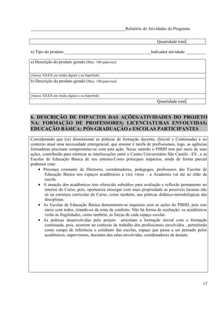 ____________________________________________Relatório de Atividades do Programa


                                                                       Quantidade total

n) Tipo do produto:________________________________________Indicador atividade: _________

a) Descrição do produto gerado (Max. 100 palavras):


(Anexo XXXX em mídia digital e ou hiperlink)
b) Descrição do produto gerado (Max. 100 palavras):


(Anexo XXXX em mídia digital e ou hiperlink)
                                                                       Quantidade total


6. DESCRIÇÃO DE IMPACTOS DAS AÇÕES/ATIVIDADES DO PROJETO
NA: FORMAÇÃO DE PROFESSORES; LICENCIATURAS ENVOLVIDAS;
EDUCAÇÃO BÁSICA; PÓS-GRADUAÇÃO e ESCOLAS PARTICIPANTES

Considerando que (re) dimensionar as práticas de formação docente, (Inicial e Continuada) é no
contexto atual uma necessidade emergencial, que ensinar é tarefa de profissionais, logo, as agências
formadoras precisam comprometer-se com esta ação. Nesse sentido o PIBID tem por meio de suas
ações, contribuído para otimizar as interlocuções entre o Centro Universitário São Camilo –ES , e as
Escolas de Educação Básica de seu entorno.Como prinicpais impactos, ainda de forma parcial
podemos citar:
    • Presença constante de Diretores, coordenadores, pedagogos, professores das Escolas de
        Educação Básica nos espaços acadêmicos e vice versa – a Academia vai até ao chão da
        escola.
    • A atuação dos acadêmicos tem oferecido subsídios para avaliação e reflexão permanente no
        interior do Curso, pois, oportuniza enxergar com mais propriedade as possíveis lacunas não
        só na estrutura currícular do Curso, como também, nas práticas didático-metodológicas das
        disciplinas.
    • As Escolas de Educação Básica demonstram-se inquietas com as ações do PIBID, pois este
        mexe com todos, tirando-os da zona de conforto. Não há forma de ocultação: os acadêmicos
        verão as fragilidades, como também, as forças de cada espaço escolar.
    • As práticas desenvolvidas pelo projeto articulam a formação inicial com a formação
        continuada, pois, ocorrem no contexto de trabalho dos profissionais envolvidos , permitindo
        como campo de referência o cotidiano das escolas, espaço que passa a ser pensado pelos
        acadêmicos, supervisores, docentes das salas envolvidas, coordenadores de áreaetc.




                                                                                                 17
 