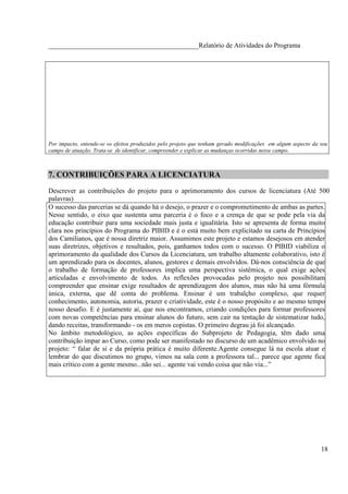 ____________________________________________Relatório de Atividades do Programa




Por impacto, entende-se os efeitos produzidos pelo projeto que tenham gerado modificações em algum aspecto da seu
campo de atuação. Trata-se de identificar, compreender e explicar as mudanças ocorridas nesse campo.



7. CONTRIBUIÇÕES PARA A LICENCIATURA
Descrever as contribuições do projeto para o aprimoramento dos cursos de licenciatura (Até 500
palavras)
O sucesso das parcerias se dá quando há o desejo, o prazer e o comprometimento de ambas as partes.
Nesse sentido, o eixo que sustenta uma parceria é o foco e a crença de que se pode pela via da
educação contribuir para uma sociedade mais justa e igualitária. Isto se apresenta de forma muito
clara nos princípios do Programa do PIBID e é o está muito bem explicitado na carta de Princípios
dos Camilianos, que é nossa diretriz maior. Assumimos este projeto e estamos desejosos em atender
suas diretrizes, objetivos e resultados, pois, ganhamos todos com o sucesso. O PIBID viabiliza o
aprimoramento da qualidade dos Cursos da Licenciatura, um trabalho altamente colaborativo, isto é
um aprendizado para os docentes, alunos, gestores e demais envolvidos. Dá-nos consciência de que
o trabalho de formação de professores implica uma perspectiva sistêmica, o qual exige ações
articuladas e envolvimento de todos. As reflexões provocadas pelo projeto nos possibilitam
compreender que ensinar exige resultados de aprendizagem dos alunos, mas não há uma fórmula
única, externa, que dê conta do problema. Ensinar é um trabalçho complexo, que requer
conhecimento, autonomia, autoria, prazer e criatividade, este é o nosso propósito e ao mesmo tempo
nosso desafio. E é justamente aí, que nos encontramos, criando condições para formar professores
com novas competências para ensinar alunos do futuro, sem cair na tentação de sistematizar tudo,
dando receitas, transformando - os em meros copistas. O primeiro degrau já foi alcançado.
No âmbito metodológico, as ações específicas do Subprojeto de Pedagogia, têm dado uma
contribuição ímpar ao Curso, como pode ser manifestado no discurso de um acadêmico envolvido no
projeto: “ falar de si e da própria prática é muito diferente.Agente consegue lá na escola atuar e
lembrar do que discutimos no grupo, vimos na sala com a professora tal... parece que agente fica
mais crítico com a gente mesmo...não sei... agente vai vendo coisa que não via...”




                                                                                                              18
 