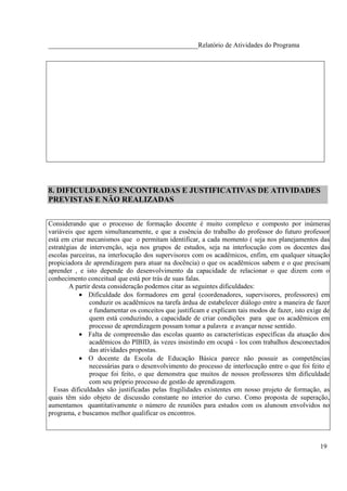 ____________________________________________Relatório de Atividades do Programa




8. DIFICULDADES ENCONTRADAS E JUSTIFICATIVAS DE ATIVIDADES
PREVISTAS E NÃO REALIZADAS


Considerando que o processo de formação docente é muito complexo e composto por inúmeras
variáveis que agem simultaneamente, e que a essência do trabalho do professor do futuro professor
está em criar mecanismos que o permitam identificar, a cada momento ( seja nos planejamentos das
estratégias de intervenção, seja nos grupos de estudos, seja na interlocução com os docentes das
escolas parceiras, na interlocução dos supervisores com os acadêmicos, enfim, em qualquer situação
propiciadora de aprendizagem para atuar na docência) o que os acadêmicos sabem e o que precisam
aprender , e isto depende do desenvolvimento da capacidade de relacionar o que dizem com o
conhecimento conceitual que está por trás de suas falas.
        A partir desta consideração podemos citar as seguintes dificuldades:
            • Dificuldade dos formadores em geral (coordenadores, supervisores, professores) em
                conduzir os acadêmicos na tarefa árdua de estabelecer diálogo entre a maneira de fazer
                e fundamentar os conceitos que justificam e explicam tais modos de fazer, isto exige de
                quem está conduzindo, a capacidade de criar condições para que os acadêmicos em
                processo de aprendizagem possam tomar a palavra e avançar nesse sentido.
            • Falta de compreensão das escolas quanto as características específicas da atuação dos
                acadêmicos do PIBID, às vezes insistindo em ocupá - los com trabalhos desconectados
                das atividades propostas.
            • O docente da Escola de Educação Básica parece não possuir as competências
                necessárias para o desenvolvimento do processo de interlocução entre o que foi feito e
                proque foi feito, o que demonstra que muitos de nossos professores têm dificuldade
                com seu próprio processo de gestão de aprendizagem.
  Essas dificuldades são justificadas pelas fragilidades existentes em nosso projeto de formação, as
quais têm sido objeto de discussão constante no interior do curso. Como proposta de superação,
aumentamos quantitativamente o número de reuniões para estudos com os alunosm envolvidos no
programa, e buscamos melhor qualificar os encontros.



                                                                                                   19
 