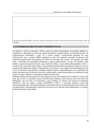 ____________________________________________Relatório de Atividades do Programa




Apresentação das dificuldades e possíveis soluções encontradas em todas as fases de desenvolvimento do projeto. (Max. de
1 lauda)


9. CONSIDERAÇÕES FINAIS E PERSPECTIVAS

As práticas e ações já realizadas ( fórum, grupo de estudo, planejamento de estrtégias didáticas )
explicitam a capacidade já inicial dos alunos teorizarem a prórpia prática, de descontextualizar os
conhecimentos construídos e expô –los a outros colegas e profissionais apoiados em suas
reflexões.Por isso, o projeto PIBID configura-se como um momento marcante no processo de
redimensionamento das Licenciaturas do Centro Universitário São camilo –ES, quando, em razão
dele, os docentes vão assumindo criticamente a palavra publicamente, ou seja, vão dizendo o que
sabem, o que já são capazes de fazer, o que ainda não sabem, e o que ainda podem aprender a fazer.
Assim sendo, necessário maior tempo e necessidade de permanência do programa, tendo em vista, a
exigência de tempo para explicar e fundamentar o que fazem, o que implica uma aprendizagem real,
isto é, um domínio conceitual dos conteúdos tratados. Depois, tal aprendizagem vai se traduzindo em
maior autonomia que favorecerá o uso desse conhecimento, transformado agora em instrumento para
atuar em outras situações e ou modificar aquelas já observadas.
Podemos afirmar que precisamos de mais tempo para que nossa proposta de formação se torne mais
real, que de fato se consolide e possa contribuir para mudanças mais efetivas, não só no Curso de
Pedagogia, mas em toda as Licenciaturas, como também, no interior das Escolas de Educação
Básica.É o que nos sugere a autora CARDOSO ( 2007) “ o processo formativo ocorre da
contextualização para a descontextualização e possibilita uma nova contextualização com outro nível
de apropriação.A aprendizagem conítua faz com que novos conceitos sejam apropriados e se tornem
instrumentais.Isto exige tempo”.




                                                                                                                   20
 