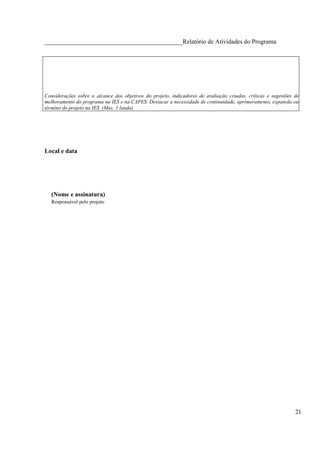 ____________________________________________Relatório de Atividades do Programa




Considerações sobre o alcance dos objetivos do projeto, indicadores de avaliação criados, críticas e sugestões de
melhoramento do programa na IES e na CAPES. Destacar a necessidade de continuidade, aprimoramento, expansão ou
término do projeto na IES. (Max. 1 lauda)




Local e data




   (Nome e assinatura)
   Responsável pelo projeto




                                                                                                               21
 