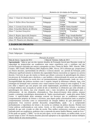 ____________________________________________Relatório de Atividades do Programa
                                                                   Gaigher”
Aluno 3- Giani de Almeida batista             Pedagogia            EMEB      “Professor   Valdyr
                                                                   Freitas”
Aluno 4- Hellen Abreu Nascimento              Pedagogia            EEFM     “Presidente   Getúlio
                                                                   Vargas”
Aluno 5- Lorena Costa de Souza                Pedagogia            EMEB “Jenny Guardia”
Aluno 6-Luciléia Martins de Oliveira          Pedagogia            EMEB “Jenny Guardia”
Aluno 7- Lucimar Gonçalves                    Pedagogia            EEEFM      “Carolina    Passos
                                                                   Gagher”
Aluno 8- Regina Aparecida Zampiris            Pedagogia            EMEF “Ergy Arruda Bonfim”
Aluno 9-Rosane da Silva Gomes                 Pedagogia            EMEB Professor “Valdy Freitas”
Aluno 10- Thamires de Almeida Araújo          Pedagogia            EMEF “ Ercy Arruda Bonfim”

3. DADOS DO PROJETO

3.1) Dados Gerais

Título: Subprojeto – Licenciatura pedagogia

                                         Duração do projeto
Data de Início: Agosto de 2012                   Data de Término: Julho de 2013
Apresentação : Sabe-se que um dos maiores desafios da Formação Inicial para Docentes reside na
capacidade de proporcionar aos acadêmicos uma maior experiência com o cotidiano real das
escolas.Pesquisas realizadas por autores consagrados na área ( Namo de Mello, 2005, Alarcão, 2006,
Canário, 2007,Tardif, 2005,Meirieu,2005, Popkewitz,2006 , Nóvoa, 2011) afirmam que proporcionar
aos futuros docentes, oportunidades de reflexão e vivências durante seu período de formação, pode
influenciar significativamente no domínio das capacidades básicas necessárias ao ingresso na carreira
docente. Convictos de que são muitos os fatores que afetam o processo de aprendizagem dos alunos
em processo de formação para a docência, e, que também, a democratização do acesso aos saberes e
permanência das crianças na escola deve ser permanentemente redimensionado, tendo em vista, a
incompatibilidade das práticas escolares com o respeito integral ás diferenças culturais, logo, criar
estratégias de formação mais coerentes com o atual contexto social, tornou-se uma exigência. È com
este olhar e objetivo que este projeto está sendo implementado, possibilitar aos acadêmicos uma
evolução didática mais avançada no sentido de não só identificar os obstáculos que estão afetando a
aprendizagem dos alunos, mas criar situações reais e mais inovadoras de aprendizagem para o
enfrentamento de tais obstáculos, eliminando-os. Para desenvolvimento desta prática, estamos
usando a estratégia metodológica denominada de “dupla conceitualização”, usada pela autora Delia
Lerner. A especificidade desta estratégia consiste em favorecer que os acadêmicos exerçam
comportamentos próprios de leitores e escritores, para depois poder conceitualizar tanto os próprios
comportamentos exercidos como as características da situação didática da qual participaram ou
propuseram. Esse exercício permite discussões compartilhadas, ajuda - os a compreender
profundamente a importância da leitura e da escrita no cotidiano da prática docente. Permite (re)
visitar práticas confrontando-as com outras. Assim, se têm realizado várias leituras e escrituras
partindo do que está vivendo no chão da escola. Para melhor esclareceros exercícios que temos
realizado junto aos acadêmicos, podemos citar a expressão da autora Jandira Mansur, usada no livro “
O frio pode ser quente” ( 2008), “ver de um jeito agora, ver do outro depois, ou melhor ainda, ver ao
mesmo tempo os dois”.Os futuros docentes precisam apropriar-se da capacidade de realizar múltiplos
olhares diante de uma mesma prática.

                                                                                                        3
 