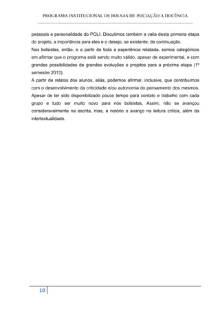 PROGRAMA INSTITUCIONAL DE BOLSAS DE INICIAÇÃO A DOCÊNCIA
   ______________________________________________________________________


pessoais e personalidade do POLI. Discutimos também a valia desta primeira etapa
do projeto, a importância para eles e o desejo, se existente, de continuação.
Nos bolsistas, então, e a partir de toda a experiência relatada, somos categóricos
em afirmar que o programa está sendo muito válido, apesar de experimental, e com
grandes possibilidades de grandes evoluções e projetos para a próxima etapa (1º
semestre 2013).
A partir de relatos dos alunos, aliás, podemos afirmar, inclusive, que contribuímos
com o desenvolvimento da criticidade e/ou autonomia do pensamento dos mesmos.
Apesar de ter sido disponibilizado pouco tempo para contato e trabalho com cada
grupo e tudo ser muito novo para nós bolsistas. Assim, não se avançou
consideravelmente na escrita, mas, é notório o avanço na leitura crítica, além da
intertextualidade.




    10
 