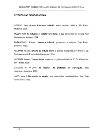PROGRAMA INSTITUCIONAL DE BOLSAS DE INICIAÇÃO A DOCÊNCIA
   ______________________________________________________________________


REFERÊNCIAS BIBLIOGRÁFICAS




COELHO, Nelly Novaes. Literatura infantil: teoria, análise, didática. São Paulo:
Moderna, 2000.

MELLO, G.N de. Educação escolar brasileira: o que trouxemos do século XX?
Porto Alegre: Artmed, 2004.

ABRAMOVICH, Fanny. Literatura infantil: gostosuras e bobices. São Paulo:
Scipione, 1989.

KLEIMAN, Angela. Oficina de leitura: teoria e prática. Campinas, SP: Pontes: Ed.
Da Universidade Estadual de Campinas, 1993.

KLEIMAN, Angela. Texto e leitor: aspectos cognitivos da leitura. 6ª Ed. Campinas,
SP: Pontes, 1999.

Coscarelli,   C.   V. Livro   de   receitas   do   professor   de   português.   Belo
Horizonte: Autêntica, 2003.

KATO, Mary A. No mundo da escrita: uma perspectiva psicolingüística. 5.ed., São
Paulo: Ática, 1995.




    11
 