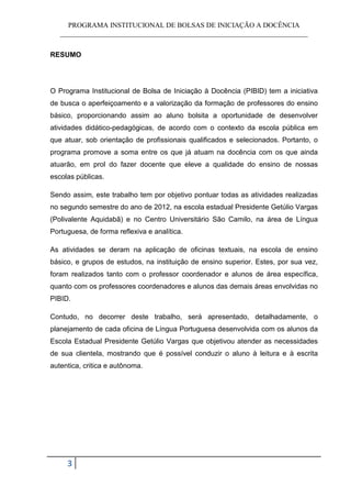 PROGRAMA INSTITUCIONAL DE BOLSAS DE INICIAÇÃO A DOCÊNCIA
   ______________________________________________________________________


RESUMO




O Programa Institucional de Bolsa de Iniciação à Docência (PIBID) tem a iniciativa
de busca o aperfeiçoamento e a valorização da formação de professores do ensino
básico, proporcionando assim ao aluno bolsita a oportunidade de desenvolver
atividades didático-pedagógicas, de acordo com o contexto da escola pública em
que atuar, sob orientação de profissionais qualificados e selecionados. Portanto, o
programa promove a soma entre os que já atuam na docência com os que ainda
atuarão, em prol do fazer docente que eleve a qualidade do ensino de nossas
escolas públicas.

Sendo assim, este trabalho tem por objetivo pontuar todas as atividades realizadas
no segundo semestre do ano de 2012, na escola estadual Presidente Getúlio Vargas
(Polivalente Aquidabã) e no Centro Universitário São Camilo, na área de Língua
Portuguesa, de forma reflexiva e analítica.

As atividades se deram na aplicação de oficinas textuais, na escola de ensino
básico, e grupos de estudos, na instituição de ensino superior. Estes, por sua vez,
foram realizados tanto com o professor coordenador e alunos de área específica,
quanto com os professores coordenadores e alunos das demais áreas envolvidas no
PIBID.

Contudo, no decorrer deste trabalho, será apresentado, detalhadamente, o
planejamento de cada oficina de Língua Portuguesa desenvolvida com os alunos da
Escola Estadual Presidente Getúlio Vargas que objetivou atender as necessidades
de sua clientela, mostrando que é possível conduzir o aluno à leitura e à escrita
autentica, critica e autônoma.




     3
 