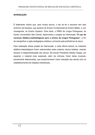 PROGRAMA INSTITUCIONAL DE BOLSAS DE INICIAÇÃO A DOCÊNCIA
   ______________________________________________________________________


INTRODUÇÃO




É fatalmente notório que, para muitos alunos, o ato de ler e escrever tem sido
sinônimo de fracasso, que perdura do Ensino Fundamental ao Ensino Médio, e, por
conseguinte, ao Ensino Superior. Para tanto, o PIBID de Língua Portuguesa, do
Centro Universitário São Camilo, desenvolveu o projeto de intervenção “O uso de
recursos didático-metodológicos para o ensino de Língua Portuguesa”, a fim
de ressignificar a ação pedagógica cotidiana, primando pela proficiência do aluno.

Para realização desse projeto de intervenção, a cada oficina textual, os materiais
didático-metodológicos foram selecionados pelos próprios alunos bolsitas, visando
sempre à independentização dos alunos. Na escola Presidente Getúlio Vargas, em
especial, o material mais explorado, além de crônicas, foram letras musicais,
previamente selecionadas, que proporcionaram maior interação dos alunos com os
estabelecimentos de relações intertextuais.




     5
 
