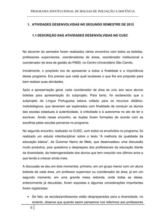 PROGRAMA INSTITUCIONAL DE BOLSAS DE INICIAÇÃO A DOCÊNCIA
   ______________________________________________________________________


   1. ATIVIDADES DESENVOLVIDAS NO SEGUNDO SEMESTRE DE 2012


      1.1 DESCRIÇÃO DAS ATIVIDADES DESENVOLVIDAS NO CUSC




No decorrer do semestre foram realizados vários encontros com todos os bolsitas,
professores supervisores, coordenadores de áreas, coordenador institucional e
coordenador de área de gestão do PIBID, no Centro Universitário São Camilo.

Inicialmente, o propósito era de apresentar a todos a finalidade e a importância
desse programa. Era preciso que cada qual soubesse o que lhe era proposto para
bem realizar suas atividades.

Após a apresentação geral, cada coordenador de área se uniu aos seus alunos
bolsitas para apresentação do subprojeto. Para tanto, foi esclarecido que o
subprojeto de Língua Portuguesa estava voltado para os recursos didático-
metodológicos, que deveriam ser explorados com finalidade de conduzir os alunos
das escolas estaduais à autenticidade, à criticidade e à autonomia no ato de ler e
escrever. Ainda nesse encontro, as duplas foram formadas de acordo com as
escolhas pelas escolas parceiras no programa.

No segundo encontro, realizado no CUSC, com todos os envolvidos no programa, foi
realizado um estudo interdisciplinar sobre o texto “A melhoria da qualidade da
educação básica”, de Guiomar Namo de Melo, que desencadeou uma discussão
muito produtiva, pois questiona o despreparo dos profissionais da educação diante
da diversidade, da heterogeneidade dos alunos que tem crescido nos últimos anos e
que tende a crescer ainda mais.

A discussão se deu em dois momentos: primeiro, em um grupo menor com um aluno
bolsista de cada área, um professor supervisor ou coordenador de área; já em um
segundo momento, em uma grande mesa redonda, onde todas as ideias,
anteriormente já discutidas, foram expostas e algumas considerações importantes
foram registradas:

   • De fato, as escolas/professores estão despreparadas para a diversidade, no
      entanto, observe que quando assim pensamos nos referimos aos professores
     6
 