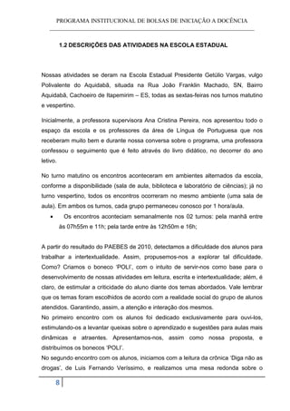 PROGRAMA INSTITUCIONAL DE BOLSAS DE INICIAÇÃO A DOCÊNCIA
   ______________________________________________________________________


          1.2 DESCRIÇÕES DAS ATIVIDADES NA ESCOLA ESTADUAL




Nossas atividades se deram na Escola Estadual Presidente Getúlio Vargas, vulgo
Polivalente do Aquidabã, situada na Rua João Franklin Machado, SN, Bairro
Aquidabã, Cachoeiro de Itapemirim – ES, todas as sextas-feiras nos turnos matutino
e vespertino.

Inicialmente, a professora supervisora Ana Cristina Pereira, nos apresentou todo o
espaço da escola e os professores da área de Língua de Portuguesa que nos
receberam muito bem e durante nossa conversa sobre o programa, uma professora
confessou o seguimento que é feito através do livro didático, no decorrer do ano
letivo.

No turno matutino os encontros aconteceram em ambientes alternados da escola,
conforme a disponibilidade (sala de aula, biblioteca e laboratório de ciências); já no
turno vespertino, todos os encontros ocorreram no mesmo ambiente (uma sala de
aula). Em ambos os turnos, cada grupo permaneceu conosco por 1 hora/aula.
    •       Os encontros aconteciam semanalmente nos 02 turnos: pela manhã entre
          às 07h55m e 11h; pela tarde entre às 12h50m e 16h;


A partir do resultado do PAEBES de 2010, detectamos a dificuldade dos alunos para
trabalhar a intertextualidade. Assim, propusemos-nos a explorar tal dificuldade.
Como? Criamos o boneco ‘POLI’, com o intuito de servir-nos como base para o
desenvolvimento de nossas atividades em leitura, escrita e intertextualidade; além, é
claro, de estimular a criticidade do aluno diante dos temas abordados. Vale lembrar
que os temas foram escolhidos de acordo com a realidade social do grupo de alunos
atendidos. Garantindo, assim, a atenção e interação dos mesmos.
No primeiro encontro com os alunos foi dedicado exclusivamente para ouvi-los,
estimulando-os a levantar queixas sobre o aprendizado e sugestões para aulas mais
dinâmicas e atraentes. Apresentamos-nos, assim como nossa proposta, e
distribuímos os bonecos ‘POLI’.
No segundo encontro com os alunos, iniciamos com a leitura da crônica ‘Diga não as
drogas’, de Luis Fernando Veríssimo, e realizamos uma mesa redonda sobre o

        8
 