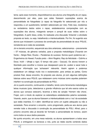 PROGRAMA INSTITUCIONAL DE BOLSAS DE INICIAÇÃO A DOCÊNCIA
   ______________________________________________________________________


tema; após esse momento, disponibilizamos aos alunos uma fotografia de um rapaz,
desconhecido por eles, para que estes fizessem suposições acerca da
personalidade do fotografado (o rapaz da fotografia foi selecionado por nós e
respondeu a um questionário, também selecionado por nós). Feito isso, revelamos
os verdadeiros dados sobre o rapaz, estabelecemos comparações com as
suposições dos alunos, indagando sempre o porquê de suas visões sobre o
fotografado. A partir disso, então, foi realizada uma discussão ‘linkando’ a atividade
proposta ao texto, ou seja, trabalhando a intertextualidade. Por fim, foi sugerido aos
alunos que iniciassem o processo de construção da personalidade de seus ‘POLIS’,
remetendo-se à visão da sociedade.
Já no terceiro encontro, sequencial aos dois anteriores, selecionamos – previamente
– 07 músicas, de gêneros variados, para a proposta metodológica (Tocando em
frente – Sérgio Reis; Óculos – Paralamas do sucesso; Somos quem podemos ser –
Engenheiros do Hawaii; Fuscão preto – Almir Rogério; Rap da felicidade – Cidinho e
Doca; Inútil – Ultraje a rigor; O tempo não para - Cazuza). Os alunos tiveram a
liberdade para escolher a música que desejassem para ler, avaliar e sacar toda e
qualquer informação que ‘achassem’ relevante. Assim agiram e podemos
estabelecer um diálogo muito rico e esclarecedor, para ambas as partes. Como
produto final, desse encontro, foi proposto aos alunos, já com algumas definições
básicas sobre seus POLIS, que relatassem como músicas como aquelas poderiam
interferir na construção da personalidade do POLI.
Já no quarto encontro, continuando o trabalho, tendo como ferramenta metodológica
letras musicais (pois, detectamos a grande influência que tal arte exerce sobre os
alunos que conosco estavam), levamos a letra da canção ‘Homem não chora’,
Frejat, com o intuito de explorar os estereótipos estabelecidos pela/na sociedade.
Visando, assim, que os alunos fizessem a intertextualidade com a ‘voz’ da sociedade
que estão inseridos. E ir além: identificar-se como um sujeito adequado ou não à
sociedade. Para encerrar o encontro, como programado, pediu-se aos alunos para
remeter toda a discussão à construção da personalidade do POLI. Afinal, para o
próximo encontro eles já deverão ter formado a personalidade do boneco, assim
como todos os seus dados pessoais.
No quinto encontro, em uma mesa redonda, os alunos apresentaram a todos seus
POLIS, e entregaram os bonecos a nós, junto ao relato escrito contendo dados

     9
 