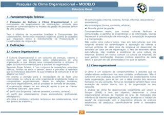 Pesquisa de Clima Organizacional — MODELO
                                                            Relatório Geral

   Fundamentaç Teó
1. Fundamentação Teórica:
                                                                     •A comunicação (interna, externa, formal, informal, descendente/
A Pesquisa de Cultura e Clima Organizacional é um                    ascendente),
instrumento de levantamento de informações, utilizado para
                                                                     •As estratégias (forma, conteúdo, eficácia),
identificar vulnerabilidades no modelo de gestão de pessoas dentro
de uma empresa.                                                      •A filosofia global de gestão.
                                                                     Compreendemos assim, que muitas culturas facilitam a
Tem o objetivo de incrementar Lealdade e Compromisso dos             comunicação, a partilha de experiências e de informação. Outras
colaboradores, fornecendo respostas objetivas quanto às questões     favorecem a centralização da informação, a competição exagerada
que impactam direta e indiretamente na Produtividade e               e a manipulação.
Lucratividade da corporação.                                         Não existe uma cultura única, mas sim sub-culturas que vão
   Definiç
2. Definições                                                        surgindo através da aprendizagem e adaptação de valores e
                                                                     normas próprias de cada área da empresa no desenrolar da
                                                                     atividade de cada um na organização. O fato de existirem várias
2.1 Cultura Organizacional                                           sub-culturas, não invalida a existência de uma cultura da
                                                                     empresa. Existirá um tronco comum (a cultura da empresa) do
A Cultura Organizacional é um conjunto de crenças, valores e         qual partem ramificações diversas (cultura especifica de cada      2
normas que são partilhados pelos colaboradores de uma                setor) e que por ele são alimentadas e no qual se apóiam.
organização e que afetam seus comportamentos e atitudes. O
papel da cultura é essencial para o sucesso da organização.           2.2 Clima organizacional
Segundo Edgar Schein, é "um conjunto de suposições, princípios
básicos, formas de estar e pensar, sentir e perceber a realidade
que os indivíduos assumem na sua tentativa de comunicar e de se      O clima é um conjunto de comportamentos e atitudes que os
adaptar ao meio".                                                    colaboradores evidenciam nos seus contatos profissionais. Não é
Ele chama a atenção para a necessidade de se fazer uma               suficiente uma avaliação da performance dos colaboradores numa
intervenção na cultura de uma organização englobando todos os        dada organização, para se ter um a idéia correta dos recursos
componentes organizacionais, desde as relações humanas,              humanos no seu conjunto. Torna-se necessário também fazer uma
estrutura organizacional, até ao processo de tomada de decisões.     avaliação de caráter macro, isto é, da organização no seu
A organização deverá ter em atenção aquilo a que se chama:           conjunto.
"sintomas culturais", tais como:
                                                                     A análise do clima foi desenvolvida inicialmente por Litwin e
•O perfil dos dirigentes (valores pessoais, carreira, carisma),
                                                                     Stinger (1968) e tem por objetivo, determinar o clima
•O perfil dos colaboradores (meio sociocultural, profissional,       organizacional através da medição do grau de motivação dos
pedagógico),
                                                                     membros da mesma organização, ou seja, analisa-se o "estado de
•Os ritos e símbolos (atitudes recíprocas dos colaboradores, local   saúde" da organização com o diagnóstico através de análises
dos postos de trabalho),
                                                                     estatísticas da pesquisa, identificando-se onde é necessário
                                                                     intervir.
 