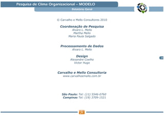Pesquisa de Clima Organizacional — MODELO
                               Relatório Geral


                     © Carvalho e Mello Consultores 2010

                       Coordenação de Pesquisa
                               Alvaro L. Mello
                                Martha Mello
                             Maria Paula Salgado


                       Processamento de Dados
                               Alvaro L. Mello

                                  Design                   25
                              Alexandre Coelho
                                 Victor Hugo


                     Carvalho e Mello Consultoria
                         www.carvalhoemello.com.br




                        São Paulo: Tel: (11) 5546-0760
                         Campinas Tel: (19) 3709-1521
 
